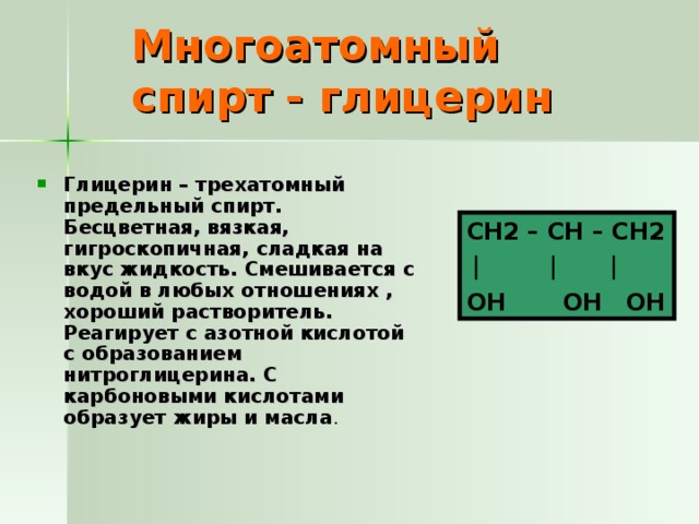 Многоатомный спирт - глицерин Глицерин – трехатомный предельный спирт. Бесцветная, вязкая, гигроскопичная, сладкая на вкус жидкость. Смешивается с водой в любых отношениях , хороший растворитель. Реагирует с азотной кислотой с образованием нитроглицерина. С карбоновыми кислотами образует жиры и масла .  CH2 – CH – CH2  OH OH OH 