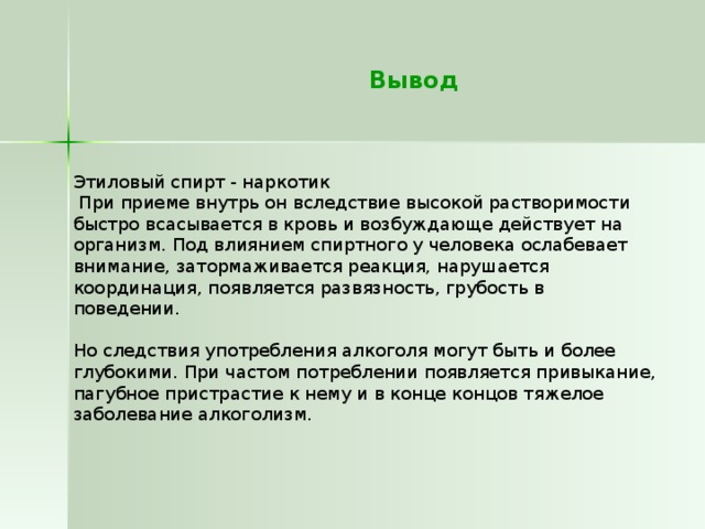  Вывод   Этиловый спирт - наркотик  При приеме внутрь он вследствие высокой растворимости быстро всасывается в кровь и возбуждающе действует на организм. Под влиянием спиртного у человека ослабевает внимание, затормаживается реакция, нарушается координация, появляется развязность, грубость в  поведении.  Но следствия употребления алкоголя могут быть и более глубокими. При частом потреблении появляется привыкание, пагубное пристрастие к нему и в конце концов тяжелое заболевание алкоголизм.   