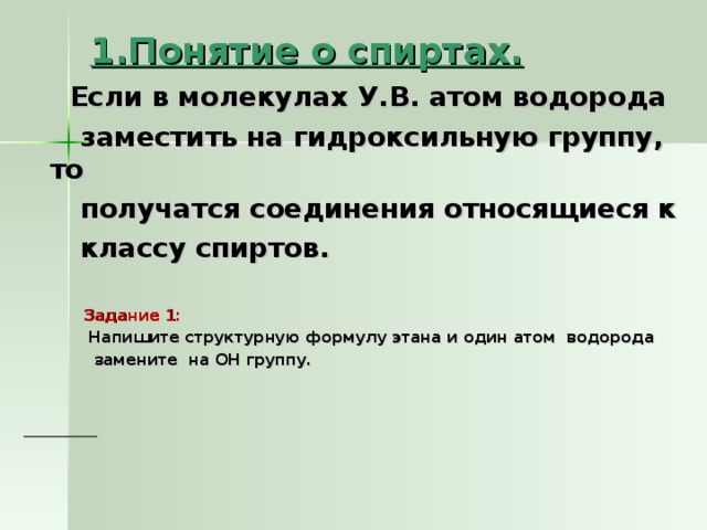 1.Понятие о спиртах.   Если в молекулах У.В. атом водорода  заместить на гидроксильную группу, то  получатся соединения относящиеся к  классу спиртов.   Задание 1:   Напишите структурную формулу этана и один атом водорода  замените на ОН группу.       