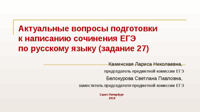  Каминская Лариса Николаевна, председатель предметной комиссии ЕГЭ  Белокурова Светлана Павловна, заместитель председателя предметной комиссии ЕГЭ  Санкт-Петербург  2019 Актуальные вопросы подготовки  к написанию сочинения ЕГЭ  по русскому языку (задание 27) 