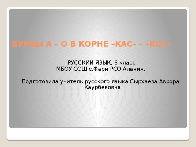 БУКВЫ А – О В КОРНЕ –КАС– – –КОС–  РУССКИЙ ЯЗЫК, 6 класс МБОУ СОШ с.Фарн РСО Алания. Подготовила учитель русского языка Сырхаева Аврора Каурбековна 