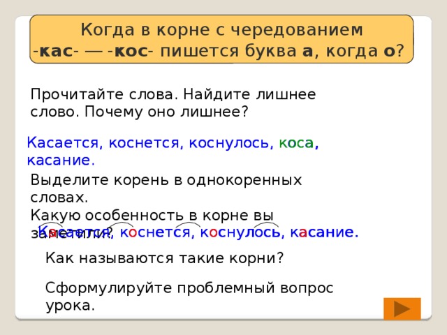 Когда в корне с чередованием - кас - ― - кос - пишется буква а , когда о ? Определяем проблему урока Прочитайте слова. Найдите лишнее слово. Почему оно лишнее? Касается, коснется, коснулось, коса , касание. Касается, коснется, коснулось, коса, касание. Выделите корень в однокоренных словах. Какую особенность в корне вы заметили? Касается, коснется, коснулось, касание. К а сается, к о снется, к о снулось, к а сание. Как называются такие корни? Сформулируйте проблемный вопрос урока. 