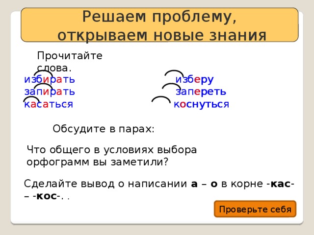 Решаем проблему,  открываем новые знания Прочитайте слова. изб и р а ть изб е ру избирать изберу зап и р а ть зап е реть запирать запереть касаться коснуться к а с а ться к о снуться Обсудите в парах: Что общего в условиях выбора орфограмм вы заметили? Сделайте вывод о написании а – о в корне - кас - – - кос -. . Проверьте себя 