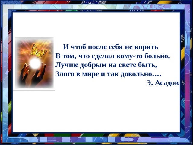 … И чтоб после себя не корить В том, что сделал кому-то больно, Лучше добрым на свете быть, Злого в мире и так довольно…. Э. Асадов 