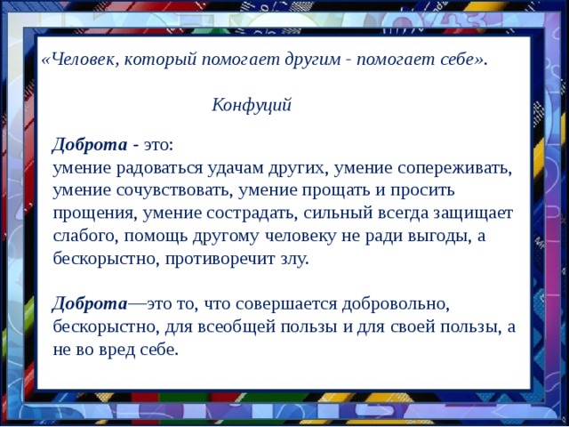 «Человек, который помогает другим - помогает себе».          Конфуций Доброта - это: умение радоваться удачам других, умение сопереживать, умение сочувствовать, умение прощать и просить прощения, умение сострадать, сильный всегда защищает слабого, помощь другому человеку не ради выгоды, а бескорыстно, противоречит злу. Доброта —это то, что совершается добровольно, бескорыстно, для всеобщей пользы и для своей пользы, а не во вред себе. 
