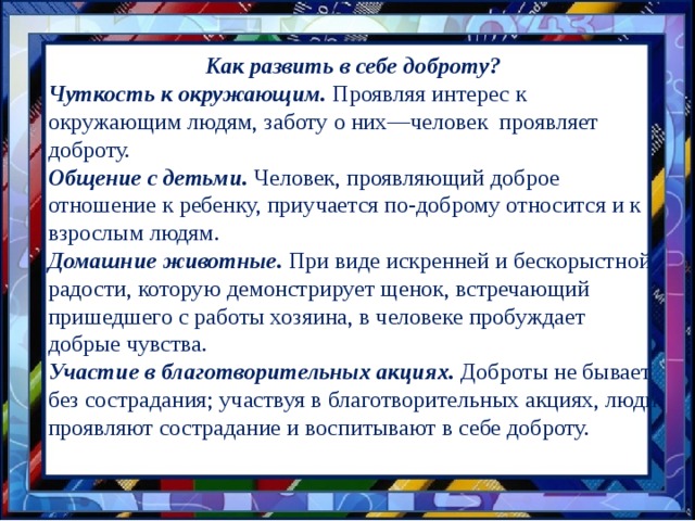 Как развить в себе доброту? Чуткость к окружающим. Проявляя интерес к окружающим людям, заботу о них—человек проявляет доброту. Общение с детьми. Человек, проявляющий доброе отношение к ребенку, приучается по-доброму относится и к взрослым людям. Домашние животные. При виде искренней и бескорыстной радости, которую демонстрирует щенок, встречающий пришедшего с работы хозяина, в человеке пробуждает добрые чувства. Участие в благотворительных акциях. Доброты не бывает без сострадания; участвуя в благотворительных акциях, люди проявляют сострадание и воспитывают в себе доброту. 