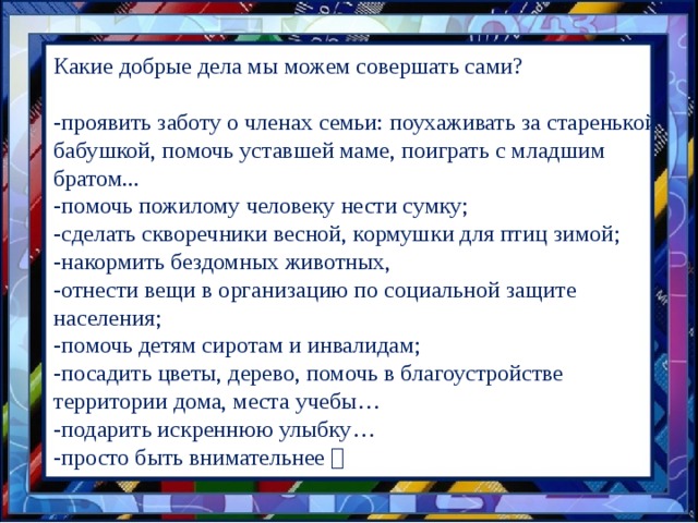 Какие добрые дела мы можем совершать сами? -проявить заботу о членах семьи: поухаживать за старенькой бабушкой, помочь уставшей маме, поиграть с младшим братом... -помочь пожилому человеку нести сумку; -сделать скворечники весной, кормушки для птиц зимой; -накормить бездомных животных, -отнести вещи в организацию по социальной защите населения; -помочь детям сиротам и инвалидам; -посадить цветы, дерево, помочь в благоустройстве территории дома, места учебы… -подарить искреннюю улыбку… -просто быть внимательнее   