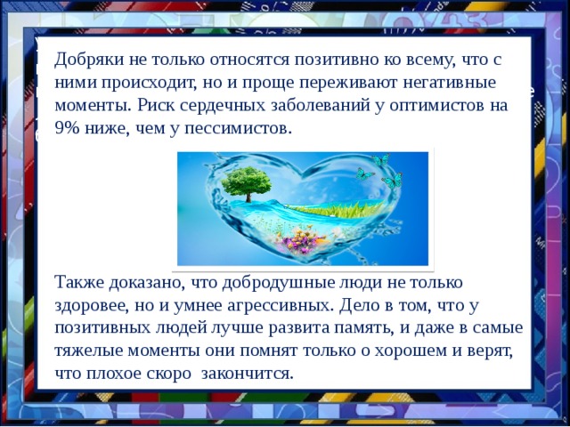 У людей, пребывающих в хорошем настроении, понижено содержание, гормона стресса,,---кортизола. Жестокосердные, вечно недовольные люди, наиболее подвержены различным болезням. Добряки не только относятся позитивно ко всему, что с ними происходит, но и проще переживают негативные моменты. Риск сердечных заболеваний у оптимистов на 9% ниже, чем у пессимистов. Также доказано, что добродушные люди не только здоровее, но и умнее агрессивных. Дело в том, что у позитивных людей лучше развита память, и даже в самые тяжелые моменты они помнят только о хорошем и верят, что плохое скоро закончится. 