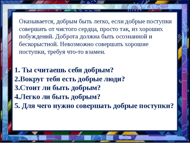 Оказывается, добрым быть легко, если добрые поступки совершать от чистого сердца, просто так, из хороших побуждений. Доброта должна быть осознанной и бескорыстной. Невозможно совершать хорошие поступки, требуя что-то взамен. 1. Ты считаешь себя добрым? 2.Вокруг тебя есть добрые люди? 3.Стоит ли быть добрым? 4.Легко ли быть добрым? 5. Для чего нужно совершать добрые поступки? 