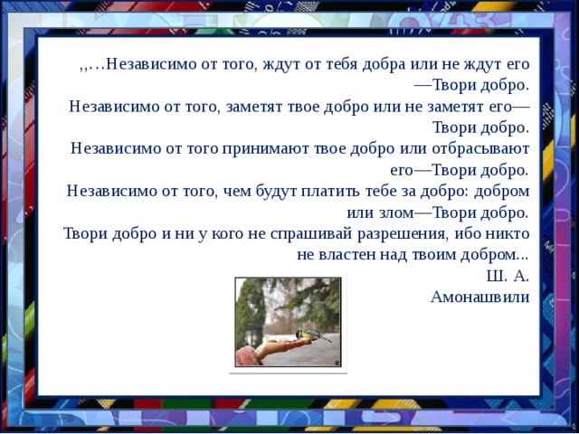 ,,…Независимо от того, ждут от тебя добра или не ждут его—Твори добро. Независимо от того, заметят твое добро или не заметят его—Твори добро. Независимо от того принимают твое добро или отбрасывают его—Твори добро. Независимо от того, чем будут платить тебе за добро: добром или злом—Твори добро. Твори добро и ни у кого не спрашивай разрешения, ибо никто не властен над твоим добром...  Ш. А. Амонашвили 