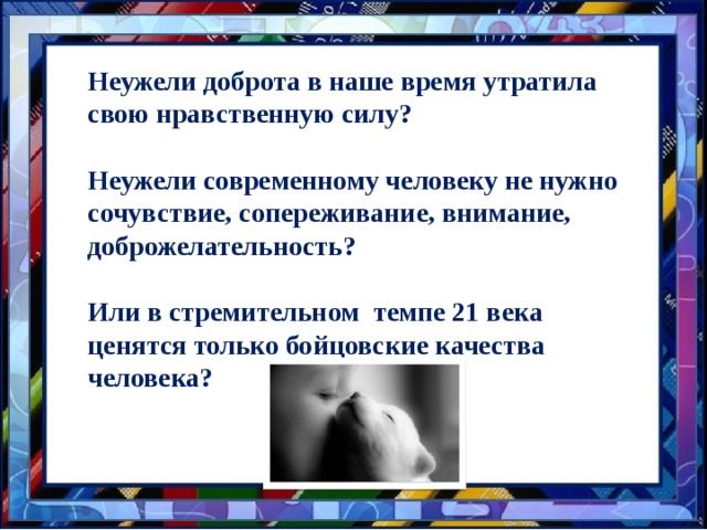 Неужели доброта в наше время утратила свою нравственную силу?  Неужели современному человеку не нужно сочувствие, сопереживание, внимание, доброжелательность?  Или в стремительном темпе 21 века ценятся только бойцовские качества человека? 