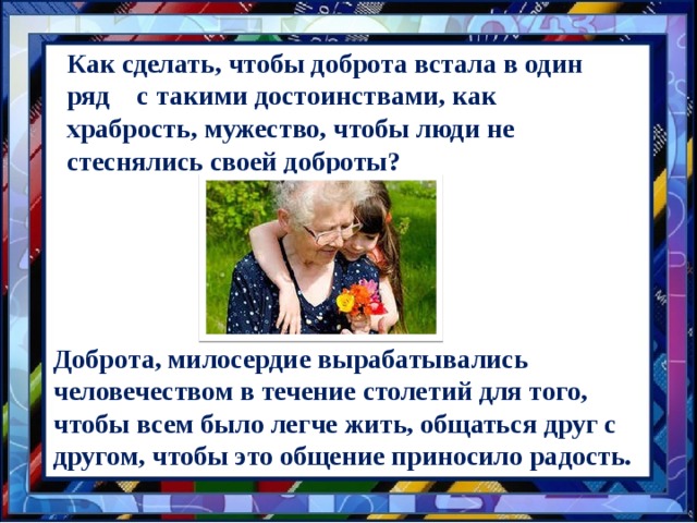 Как сделать, чтобы доброта встала в один ряд с такими достоинствами, как храбрость, мужество, чтобы люди не стеснялись своей доброты? Доброта, милосердие вырабатывались человечеством в течение столетий для того, чтобы всем было легче жить, общаться друг с другом, чтобы это общение приносило радость. 
