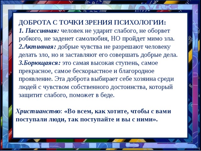 ДОБРОТА С ТОЧКИ ЗРЕНИЯ ПСИХОЛОГИИ: 1. Пассивная: человек не ударит слабого, не оборвет робкого, не заденет самолюбия, НО пройдет мимо зла. 2.Активная: добрые чувства не разрешают человеку делать зло, но и заставляют его совершать добрые дела. 3.Борющаяся: это самая высокая ступень, самое прекрасное, самое бескорыстное и благородное проявление. Эта доброта выбирает себе хозяина среди людей с чувством собственного достоинства, который защитит слабого, поможет в беде. Христианство : «Во всем, как хотите, чтобы с вами поступали люди, так поступайте и вы с ними». 