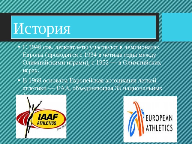 История С 1946 сов. легкоатлеты участвуют в чемпионатах Европы (проводятся с 1934 в чётные годы между Олимпийскими играми), с 1952 — в Олимпийских играх. В 1968 основана Европейская ассоциация легкой атлетики — ЕАА, объединяющая 35 национальных федераций 