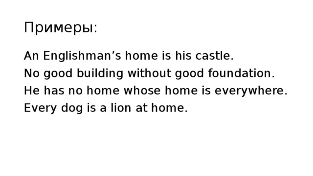 Примеры: An Englishman’s home is his castle. No good building without good foundation. He has no home whose home is everywhere. Every dog is a lion at home.  