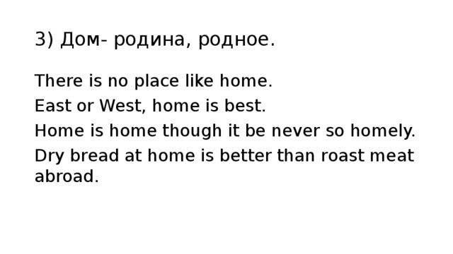 3) Дом- родина, родное. There is no place like home. East or West, home is best. Home is home though it be never so homely. Dry bread at home is better thаn roast meat abroad. 