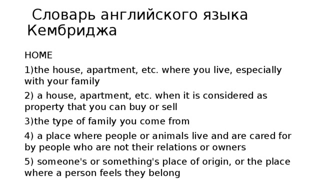  Словарь английского языка Кембриджа HOME 1)the house, apartment, etc. where you live, especially with your family 2) a house, apartment, etc. when it is considered as property that you can buy or sell 3)the type of family you come from 4) a place where people or animals live and are cared for by people who are not their relations or owners 5) someone's or something's place of origin, or the place where a person feels they belong 