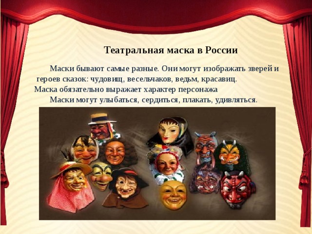 Театральная маска в России  Маски бывают самые разные. Они могут изображать зверей и  героев сказок: чудовищ, весельчаков, ведьм, красавиц. Маска обязательно выражает характер персонажа  Маски могут улыбаться, сердиться, плакать, удивляться. 