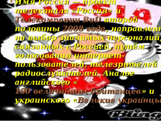 Имя Россия — проект  телеканала «Россия»  и  Телекомпании ВиD  второй половины  2008 года , направленный на выбор значимых персоналий, связанных с Россией, путём голосования интернет-пользователей, телезрителей и радиослушателей. Аналог английского « 100 величайших британцев » и украинского « Великие украинцы » 
