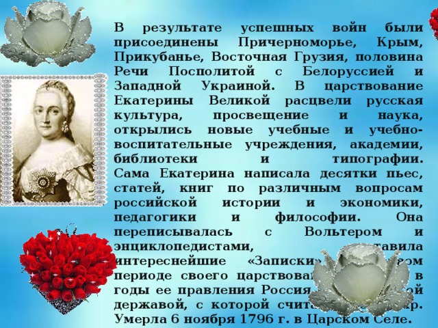 В результате успешных войн были присоединены Причерноморье, Крым, Прикубанье, Восточная Грузия, половина Речи Посполитой с Белоруссией и Западной Украиной. В царствование Екатерины Великой расцвели русская культура, просвещение и наука, открылись новые учебные и учебно-воспитательные учреждения, академии, библиотеки и типографии.  Сама Екатерина написала десятки пьес, статей, книг по различным вопросам российской истории и экономики, педагогики и философии. Она переписывалась с Вольтером и энциклопедистами, оставила интереснейшие «Записки» о первом периоде своего царствования. Именно в годы ее правления Россия стала великой державой, с которой считался весь мир. Умерла 6 ноября 1796 г. в Царском Селе. 