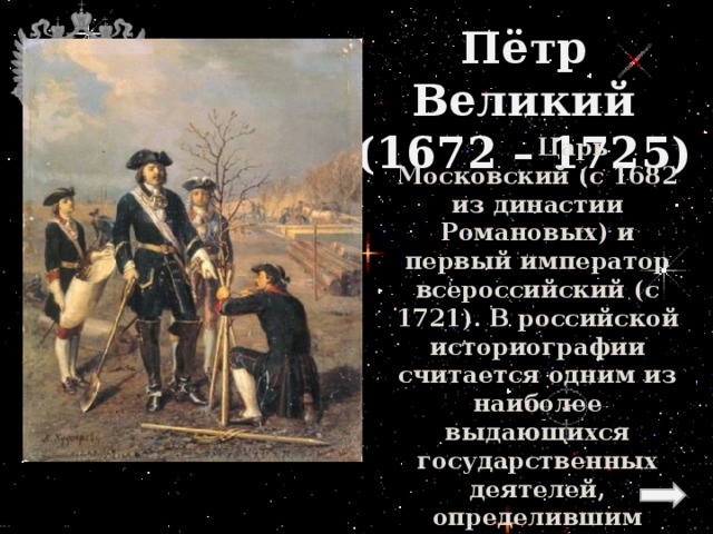 Пётр Великий  (1672 – 1725)    Царь Московский (с 1682 из династии Романовых) и первый император всероссийский (с 1721). В российской историографии считается одним из наиболее выдающихся государственных деятелей, определившим направление развития России в XVIII веке. 