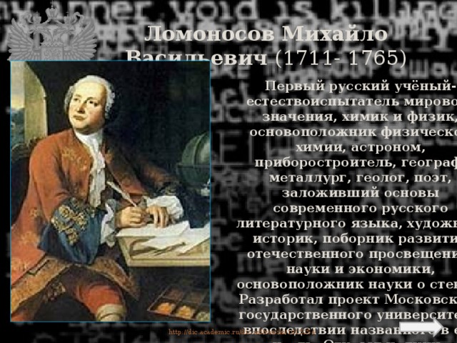 Ломоносов Михайло Васильевич (1711- 1765) Первый русский учёный-естествоиспытатель мирового значения, химик и физик, основоположник физической химии, астроном, приборостроитель, географ, металлург, геолог, поэт, заложивший основы современного русского литературного языка, художник, историк, поборник развития отечественного просвещения, науки и экономики, основоположник науки о стекле. Разработал проект Московского государственного университета, впоследствии названного в его честь. Открыл наличие атмосферы у планеты Венера. http://dic.academic.ru/dic.nsf/ruwiki/1015254  