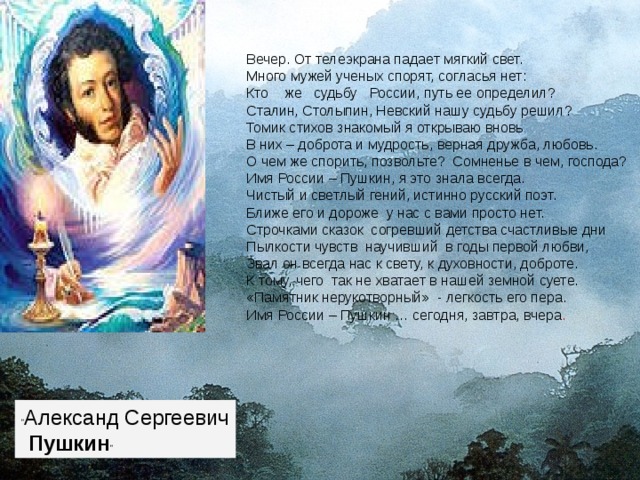 Вечер. От телеэкрана падает мягкий свет. Много мужей ученых спорят, согласья нет: Кто    же   судьбу   России, путь ее определил? Сталин, Столыпин, Невский нашу судьбу решил? Томик стихов знакомый я открываю вновь В них – доброта и мудрость, верная дружба, любовь. О чем же спорить, позвольте?  Сомненье в чем, господа? Имя России – Пушкин, я это знала всегда. Чистый и светлый гений, истинно русский поэт. Ближе его и дороже  у нас с вами просто нет. Строчками сказок  согревший детства счастливые дни Пылкости чувств  научивший  в годы первой любви, Звал он всегда нас к свету, к духовности, доброте. К тому, чего  так не хватает в нашей земной суете. «Памятник нерукотворный»  - легкость его пера. Имя России – Пушкин … сегодня, завтра, вчера .   