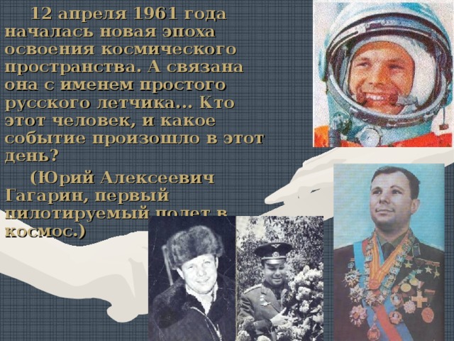 12 апреля 1961 года началась новая эпоха освоения космического пространства. А связана она с именем простого русского летчика... Кто этот человек, и какое событие произошло в этот день? (Юрий Алексеевич Гагарин, первый пилотируемый полет в космос.) 