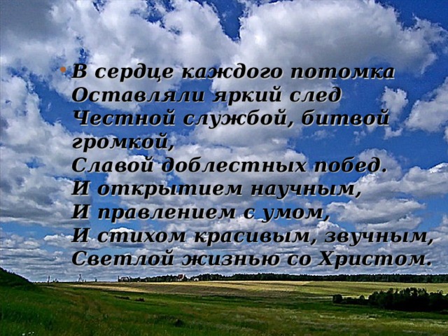 В сердце каждого потомка  Оставляли яркий след  Честной службой, битвой громкой,  Славой доблестных побед.  И открытием научным,  И правлением с умом,  И стихом красивым, звучным,  Светлой жизнью со Христом. 