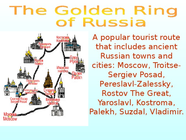 A popular tourist route that includes ancient Russian towns and cities: Moscow, Troitse-Sergiev Posad, Pereslavl-Zalessky, Rostov The Great, Yaroslavl, Kostroma, Palekh, Suzdal, Vladimir. 