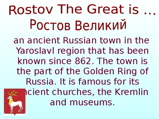  an ancient Russian town in the Yaroslavl region that has been known since 862. The town is the part of the Golden Ring of Russia. It is famous for its ancient churches, the Kremlin and museums. 