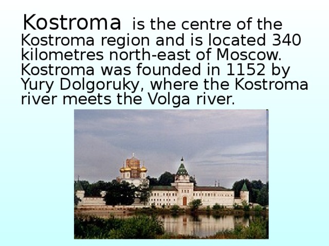  Kostroma is the centre of the Kostroma region and is located 340 kilometres north-east of Moscow. Kostroma was founded in 1152 by Yury Dolgoruky, where the Kostroma river meets the Volga river.  