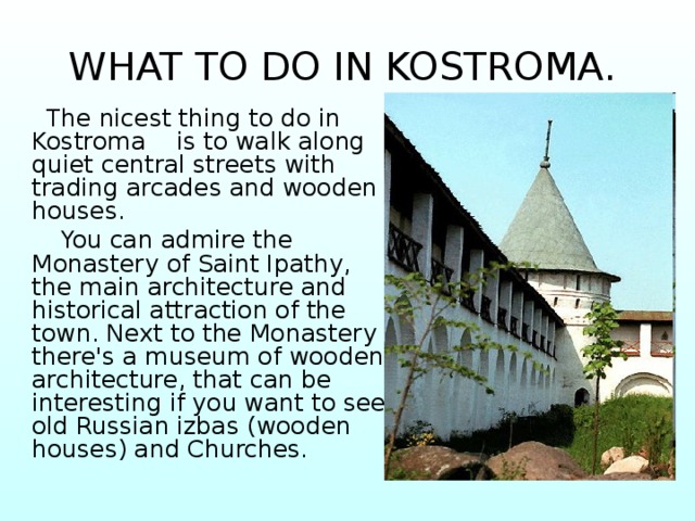 WHAT TO DO IN KOSTROMA.   The nicest thing to do in Kostroma is to walk along quiet central streets with trading arcades and wooden houses.  You can admire the Monastery of Saint Ipathy, the main architecture and historical attraction of the town. Next to the Monastery there's a museum of wooden architecture, that can be interesting if you want to see old Russian izbas (wooden houses) and Churches. 