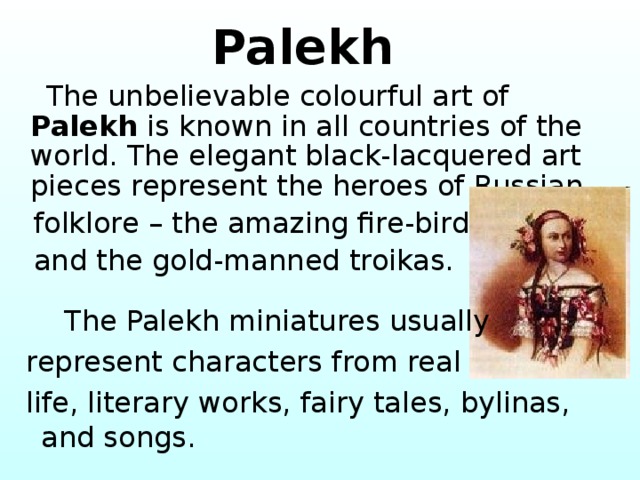  Palekh  The unbelievable colourful art of Palekh is known in all countries of the world. The elegant black-lacquered art pieces represent the heroes of Russian  folklore – the amazing fire-birds  and the gold-manned troikas.  The Palekh miniatures usually  represent characters from real  life, literary works, fairy tales, bylinas, and songs. 