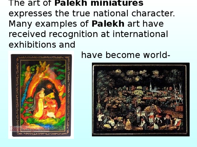 The art of Palekh miniatures expresses the true national character. Many examples of Palekh art have received recognition at international exhibitions and  have become world-known. 