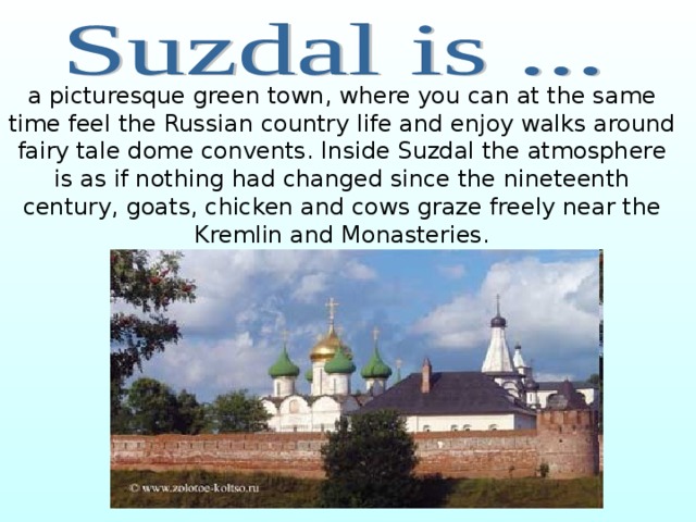 a picturesque green town, where you can at the same time feel the Russian country life and enjoy walks around fairy tale dome convents. Inside Suzdal the atmosphere is as if nothing had changed since the nineteenth century, goats, chicken and cows graze freely near the Kremlin and Monasteries. 