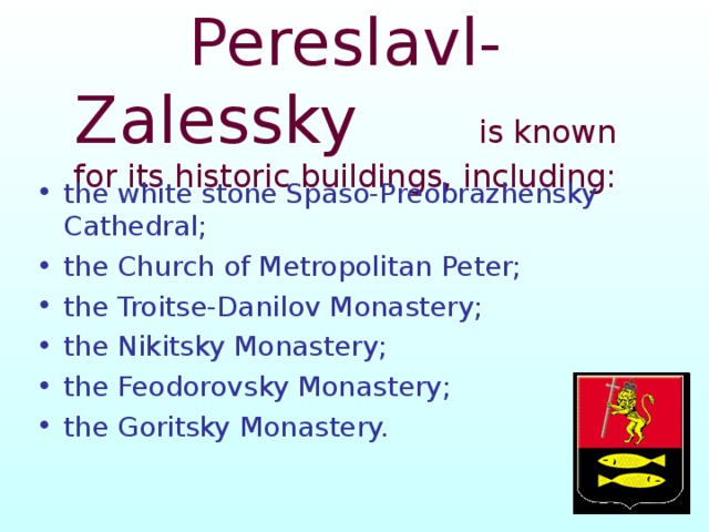  Pereslavl-Zalessky  is known for its historic buildings, including:   the white stone Spaso-Preobrazhensky Cathedral; the Church of Metropolitan Peter; the Troitse-Danilov Monastery; the Nikitsky Monastery; the Feodorovsky Monastery; the Goritsky Monastery.  