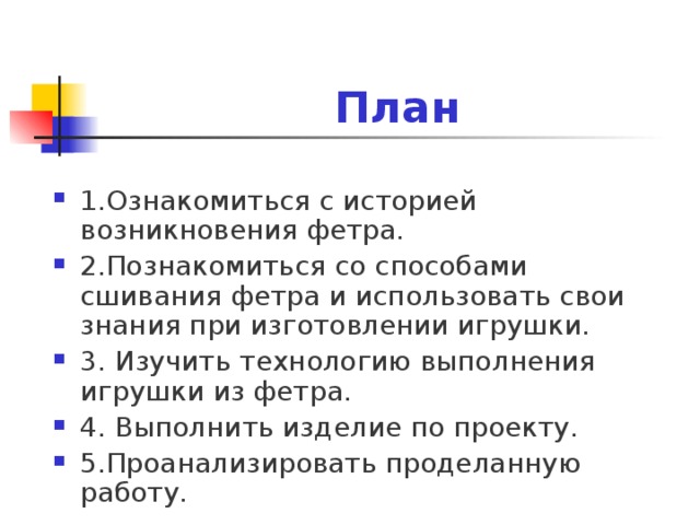    План 1.Ознакомиться с историей возникновения фетра. 2.Познакомиться со способами сшивания фетра и использовать свои знания при изготовлении игрушки. 3. Изучить технологию выполнения игрушки из фетра. 4. Выполнить изделие по проекту. 5.Проанализировать проделанную работу.  