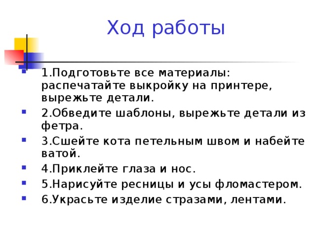 Ход работы 1.Подготовьте все материалы: распечатайте выкройку на принтере, вырежьте детали. 2.Обведите шаблоны, вырежьте детали из фетра. 3.Сшейте кота петельным швом и набейте ватой. 4.Приклейте глаза и нос. 5.Нарисуйте ресницы и усы фломастером. 6.Украсьте изделие стразами, лентами.  