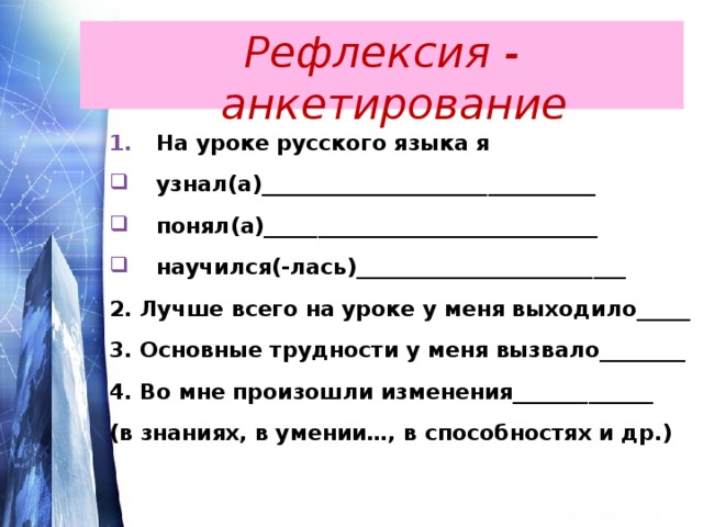 Рефлексия - анкетирование На уроке русского языка я узнал(а)_______________________________ понял(а)_______________________________ научился(-лась)_________________________ 2. Лучше всего на уроке у меня выходило_____ 3. Основные трудности у меня вызвало________ 4. Во мне произошли изменения_____________ (в знаниях, в умении…, в способностях и др.) 