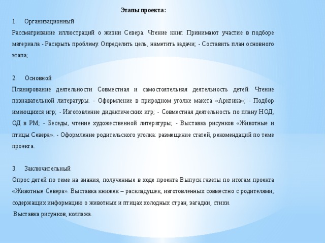 Этапы проекта: Организационный Рассматривание иллюстраций о жизни Севера. Чтение книг. Принимают участие в подборе материала - Раскрыть проблему. Определить цель, наметить задачи; - Составить план основного этапа; 2. Основной Планирование деятельности Совместная и самостоятельная деятельность детей. Чтение познавательной литературы. - Оформление в природном уголке макета «Арктика»; - Подбор имеющихся игр; - Изготовление дидактических игр; - Совместная деятельность по плану НОД, ОД в РМ; - Беседы, чтение художественной литературы; - Выставка рисунков «Животные и птицы Севера». - Оформление родительского уголка: размещение статей, рекомендаций по теме проекта. 3. Заключительный Опрос детей по теме на знания, полученные в ходе проекта Выпуск газеты по итогам проекта «Животные Севера». Выставка книжек – раскладушек, изготовленных совместно с родителями, содержащих информацию о животных и птицах холодных стран, загадки, стихи.  Выставка рисунков, коллажа. 