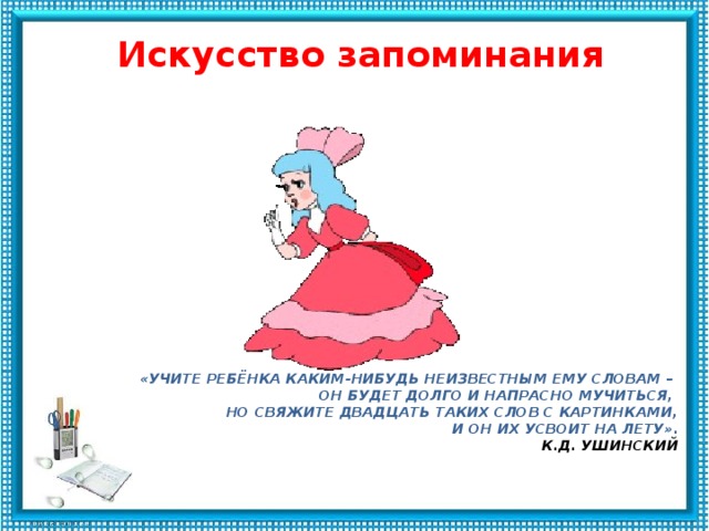   Искусство запоминания    «Учите ребёнка каким-нибудь неизвестным ему словам –   он будет долго и напрасно мучиться,    но свяжите двадцать таких слов с картинками,  и он их усвоит на лету».   К.Д. Ушинский   