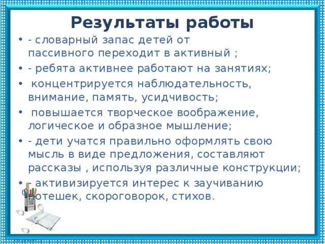 Результаты работы - словарный запас детей от пассивного переходит в активный ; - ребята активнее работают на занятиях;  концентрируется наблюдательность, внимание, память, усидчивость;  повышается творческое воображение, логическое и образное мышление; - дети учатся правильно оформлять свою мысль в виде предложения, составляют рассказы , используя различные конструкции; - активизируется интерес к заучиванию потешек, скороговорок, стихов. 
