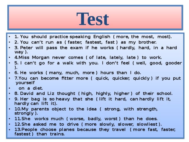 Test 1. You should practice speaking English ( more, the most, most). 2. You can’t run as ( faster, fastest, fast ) as my brother. 3. Peter will pass the exam if he works ( hardly, hard, in a hard way ). 4.Miss Morgan never comes ( of late, lately, late ) to work. 5. I can’t go for a walk with you. I don’t feel ( well, good, gooder ). 6. He works ( many, much, more ) hours than I do. 7.You can become fitter more ( quick, quicker, quickly ) if you put yourself  on a diet. 8. David and Liz thought ( high, highly, higher ) of their school. 9. Her bag is so heavy that she ( lift it hard, can hardly lift it, hardly can lift it). 10.My parents object to the idea ( strong, with strength, strongly ). 11.She works much ( worse, badly, worst ) than he does. 12.She asked me to drive ( more slowly, slower, slowliest ). 13.People choose planes because they travel ( more fast, faster, fastest ) than trains.  