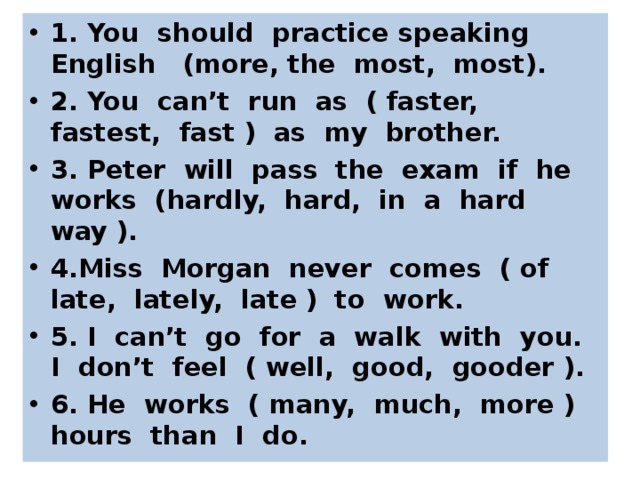 1. You should practice speaking English (more, the most, most). 2. You can’t run as ( faster, fastest, fast ) as my brother. 3. Peter will pass the exam if he works (hardly, hard, in a hard way ). 4.Miss Morgan never comes ( of late, lately, late ) to work. 5. I can’t go for a walk with you. I don’t feel ( well, good, gooder ). 6. He works ( many, much, more ) hours than I do.  