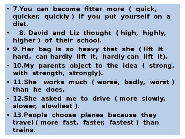 7.You can become fitter more ( quick, quicker, quickly ) if you put yourself on a diet.  8. David and Liz thought ( high, highly, higher ) of their school. 9. Her bag is so heavy that she ( lift it hard, can hardly lift it, hardly can lift it). 10.My parents object to the idea ( strong, with strength, strongly). 11.She works much ( worse, badly, worst ) than he does. 12.She asked me to drive ( more slowly, slower, slowliest ). 13.People choose planes because they travel ( more fast, faster, fastest ) than trains.  