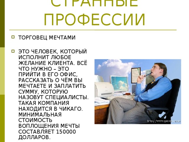 СТРАННЫЕ ПРОФЕССИИ ТОРГОВЕЦ МЕЧТАМИ ЭТО ЧЕЛОВЕК, КОТОРЫЙ ИСПОЛНИТ ЛЮБОЕ ЖЕЛАНИЕ КЛИЕНТА. ВСЁ ЧТО НУЖНО – ЭТО ПРИЙТИ В ЕГО ОФИС, РАССКАЗАТЬ О ЧЁМ ВЫ МЕЧТАЕТЕ И ЗАПЛАТИТЬ СУММУ, КОТОРУЮ НАЗОВУТ СПЕЦИАЛИСТЫ. ТАКАЯ КОМПАНИЯ НАХОДИТСЯ В ЧИКАГО. МИНИМАЛЬНАЯ СТОИМОСТЬ ВОПЛОЩЕНИЯ МЕЧТЫ СОСТАВЛЯЕТ 150000 ДОЛЛАРОВ. 