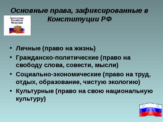 Основные права, зафиксированные в Конституции РФ Личные (право на жизнь) Гражданско-политические (право на свободу слова, совести, мысли) Социально-экономические (право на труд, отдых, образование, чистую экологию) Культурные (право на свою национальную культуру) 