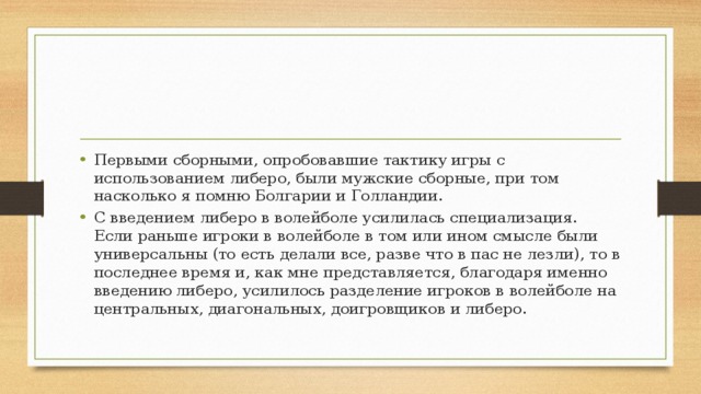 Первыми сборными, опробовавшие тактику игры с использованием либеро, были мужские сборные, при том насколько я помню Болгарии и Голландии. С введением либеро в волейболе усилилась специализация. Если раньше игроки в волейболе в том или ином смысле были универсальны (то есть делали все, разве что в пас не лезли), то в последнее время и, как мне представляется, благодаря именно введению либеро, усилилось разделение игроков в волейболе на центральных, диагональных, доигровщиков и либеро. 