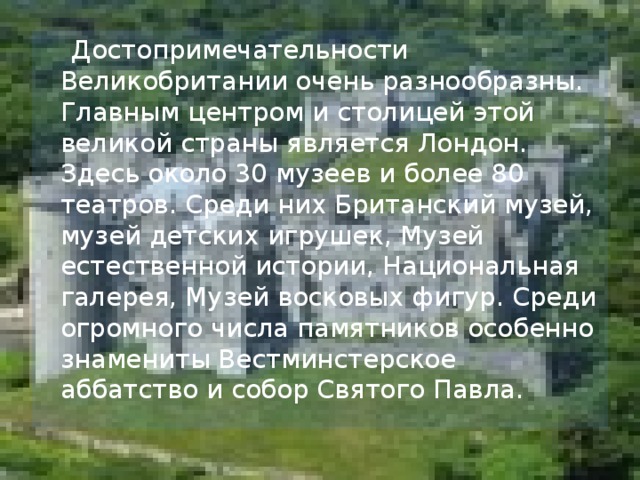  Достопримечательности Великобритании очень разнообразны. Главным центром и столицей этой великой страны является Лондон. Здесь около 30 музеев и более 80 театров. Среди них Британский музей, музей детских игрушек, Музей естественной истории, Национальная галерея, Музей восковых фигур. Среди огромного числа памятников особенно знамениты Вестминстерское аббатство и собор Святого Павла.  